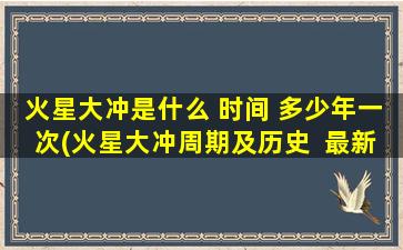 火星大冲是什么 时间 多少年一次(火星大冲周期及历史  最新火星大冲时间表  多久一次？)